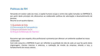 Políticas de RH
Pensando em evoluir cada vez mais, o capital humano ocupa o centro das ações tomadas na EMPRESA X,
por partir deste princípio nós oferecemos ao colaborador políticas de valorização e desenvolvimento de
pessoas.
Resume-se em quatro tópicos:
1) Qualidade de Vida
2) Comunicação & Transparência
3) Responsabilidade Social
4) Atração & Retenção de Talentos
Buscamos agir com respeito, ética profissional e primamos por oferecer um ambiente saudável ao nosso
colaborador.
Com este conjunto a EMPRESA X quer ver refletida na qualidade de vida de cada um que faz parte desta
engrenagem, clientes internos e externos, a realização da missão da empresa, aliando a isso, o
fortalecimento de nossos valores.
 