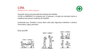 Comissão interna de prevenção de acidentes de trabalho
A CIPA na EMPRESA X é composta por 12 pessoas, a função da comissão interna é
trabalhar para previnir acidentes de trabalho.
Lembrando que: Também é nosso dever zelar pela segurança individual e coletiva.
Comunique, sugira, participe!
Dicas da CIPA
CIPA
Qualidade de Vida - Saúde e segurança
 