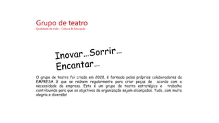 Grupo de teatro
Qualidade de Vida – Cultura & Educação
O grupo de teatro foi criado em 2020, é formado pelos próprios colaboradores da
EMPRESA X que se reúnem regularmente para criar peças de acordo com a
necessidade da empresa. Este é um grupo de teatro estratégico e trabalha
contribuindo para que os objetivos da organização sejam alcançados. Tudo, com muita
alegria e diversão!
 