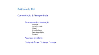 Políticas de RH
Comunicação & Transparência
Ferramentas de comunicação
Informe
Jornal on-line
Mural
E-mail direto
Reuniões diárias
Intranet
Palavra do presidente
Código de Ética e Código de Conduta
 