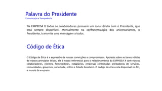 Palavra do Presidente
Comunicação e Transparência
Na EMPRESA X todos os colaboradores possuem um canal direto com o Presidente, que
está sempre disponível. Mensalmente na confraternização dos aniversariantes, o
Presidente, transmite uma mensagem a todos.
Código de Ética
O Código de Ética é a expressão de nossas convicções e compromissos. Apoiado sobre as bases sólidas
de nossos princípios éticos, ele é nosso referencial para o relacionamento da EMPRESA X com nossos
colaboradores, clientes, fornecedores, estagiários, empresas contratadas prestadoras de serviços,
comunidades, governos, sociedade, enfim o Estado brasileiro. O código de ética esta disponível no RH,
e murais da empresa.
 
