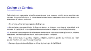 Código de Conduta
Comunicação e Transparência
Cada colaborador deve evitar situações suscetíveis de gerar qualquer conflito entre seus interesses
pessoais, diretos ou indiretos, e os interesses da Empresa. Assim, deve pautar seu comportamento por
este Código de conduta, buscando:
→ Preservar e cultivar a imagem positiva da Empresa;
→ Comercializar, nas dependências da Empresa, apenas os produtos e serviços de propriedade e de
interesse da EMPRESA X; as exceções deverão obter autorização prévia da Diretoria Administrativa;
→ Desenvolver condições propícias ao estabelecimento de um clima produtivo e agradável no ambiente
de trabalho, tratando as pessoas e suas idéias com dignidade e respeito.
→ Não permitir que perseguições, simpatias, antipatias, caprichos, paixões ou interesses de ordem
pessoal interfiram em suas relações profissionais;
→ Agir com clareza, justiça e lealdade na defesa dos interesses da EMPRESA X;
 