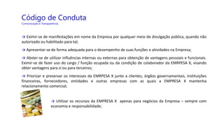 Código de Conduta
Comunicação e Transparência
→ Eximir-se de manifestações em nome da Empresa por qualquer meio de divulgação pública, quando não
autorizado ou habilitado para tal;
→ Apresentar-se de forma adequada para o desempenho de suas funções e atividades na Empresa;
→ Abster-se de utilizar influências internas ou externas para obtenção de vantagens pessoais e funcionais.
Eximir-se de fazer uso do cargo / função ocupada ou da condição de colaborador da EMRPESA X, visando
obter vantagens para si ou para terceiros;
→ Priorizar e preservar os interesses da EMRPESA X junto a clientes, órgãos governamentais, instituições
financeiras, fornecedores, entidades e outras empresas com as quais a EMPRESA X mantenha
relacionamento comercial;
→ Utilizar os recursos da EMPRESA X apenas para negócios da Empresa – sempre com
economia e responsabilidade;
 