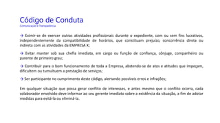 Código de Conduta
Comunicação e Transparência
→ Eximir-se de exercer outras atividades profissionais durante o expediente, com ou sem fins lucrativos,
independentemente da compatibilidade de horários, que constituam prejuízo, concorrência direta ou
indireta com as atividades da EMPRESA X;
→ Evitar manter sob sua chefia imediata, em cargo ou função de confiança, cônjuge, companheiro ou
parente de primeiro grau;
→ Contribuir para o bom funcionamento de toda a Empresa, abstendo-se de atos e atitudes que impeçam,
dificultem ou tumultuem a prestação de serviços;
→ Ser participante no cumprimento deste código, alertando possíveis erros e infrações;
Em qualquer situação que possa gerar conflito de interesses, e antes mesmo que o conflito ocorra, cada
colaborador envolvido deve informar ao seu gerente imediato sobre a existência da situação, a fim de adotar
medidas para evitá-la ou eliminá-la.
 