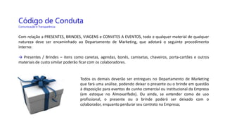 Código de Conduta
Comunicação e Transparência
Com relação a PRESENTES, BRINDES, VIAGENS e CONVITES A EVENTOS, todo e qualquer material de qualquer
natureza deve ser encaminhado ao Departamento de Marketing, que adotará o seguinte procedimento
interno:
→ Presentes / Brindes – itens como canetas, agendas, bonés, camisetas, chaveiros, porta-cartões e outros
materiais de custo similar poderão ficar com os colaboradores.
Todos os demais deverão ser entregues no Departamento de Marketing
que fará uma análise, podendo deixar o presente ou o brinde em questão
à disposição para eventos de cunho comercial ou institucional da Empresa
(em estoque no Almoxarifado). Ou ainda, se entender como de uso
profissional, o presente ou o brinde poderá ser deixado com o
colaborador, enquanto perdurar seu contrato na Empresa;
 