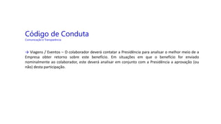 Código de Conduta
Comunicação e Transparência
→ Viagens / Eventos – O colaborador deverá contatar a Presidência para analisar o melhor meio de a
Empresa obter retorno sobre este benefício. Em situações em que o benefício for enviado
nominalmente ao colaborador, este deverá analisar em conjunto com a Presidência a aprovação (ou
não) desta participação.
 