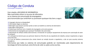 Código de Conduta
Comunicação e Transparência
Com relação a RECURSOS DE INFORMÁTICA:
Não é permitido utilizar os recursos de informática
ou os sistemas de comunicação da empregadora
para transmissões que contenham ou promovam quaisquer dos itens a seguir:
→ Linguagem abusiva ou desagradável
→ Informações ilegais ou obscenas
→ Mensagens que possam acarretar perda ou dano ao trabalho ou sistemas do destinatário
→ Mensagens difamatórias
→ Práticas que interfiram com o trabalho do empregado ou de outras pessoas
→ Aliciamento de empregados para quaisquer finalidades não autorizadas.
→ Reprodução de software obtido externamente e introduzido em qualquer equipamento da empresa sem autorização do setor
de hardware.
→ A utilização da internet para uso particular deverá ser feita fora do seu expediente de trabalho, sempre respeitando as regras
acima descritas.
→ O uso do telefone convencional e/ou celular deverá ser evitado durante o expediente, a não ser para assuntos extrema
emergência.
Informamos que todos os sistemas de comunicação poderão ser monitorados pelo departamento de
tecnologia de forma eventual, como forma de coibir as ações acima escritas.
 