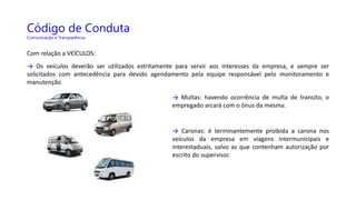 Código de Conduta
Comunicação e Transparência
Com relação a VEÍCULOS:
→ Os veículos deverão ser utilizados estritamente para servir aos interesses da empresa, e sempre ser
solicitados com antecedência para devido agendamento pela equipe responsável pelo monitoramento e
manutenção.
→ Multas: havendo ocorrência de multa de transito, o
empregado arcará com o ônus da mesma.
→ Caronas: é terminantemente proibida a carona nos
veículos da empresa em viagens intermunicipais e
interestaduais, salvo as que contenham autorização por
escrito do supervisor.
 