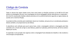 Código de Conduta
Comunicação e Transparência
Todos os abusos das regras citadas acima, bem como todas as infrações previstas no Art.482 da CLT dará
direito ao empregador de punir seus empregados de forma pedagógica dando advertências e suspensões –
Art.2 da CLT, ocasionarão medidas cabíveis previstas em lei, preferencialmente seguindo as regras abaixo, de
acordo com o nível da infração.
A punição da falta cometida pelo trabalhador deverá ser imediata, sob pena de ser considerada perdoada e
deverá, também, ser proporcional ao ato faltoso.
A advertência será utilizada para punir penas leves, onde o empregador alertará o empregado pela falta
cometida com o intuito de corrigir os atos faltosos, poderá ser aplicada, preliminarmente, de forma verbal e
depois por escrito.
A suspensão é uma punição mais rigorosa onde o empregado ficará afastado do trabalho e não receberá a
remuneração correspondente.
 