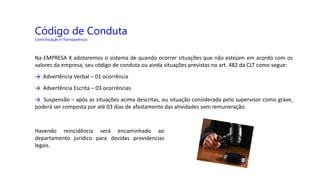Código de Conduta
Comunicação e Transparência
Na EMPRESA X adotaremos o sistema de quando ocorrer situações que não estejam em acordo com os
valores da empresa, seu código de conduta ou ainda situações previstas no art. 482 da CLT como segue:
→ Advertência Verbal – 01 ocorrência
→ Advertência Escrita – 03 ocorrências
→ Suspensão – após as situações acima descritas, ou situação considerada pelo supervisor como grave,
poderá ser composta por até 03 dias de afastamento das atividades sem remuneração.
Havendo reincidência será encaminhado ao
departamento jurídico para devidas providencias
legais.
 