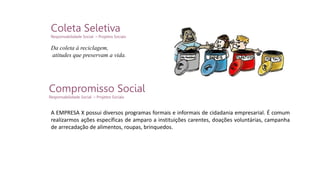 Coleta Seletiva
Responsabilidade Social – Projetos Sociais
Compromisso Social
Responsabilidade Social – Projetos Sociais
A EMPRESA X possui diversos programas formais e informais de cidadania empresarial. É comum
realizarmos ações específicas de amparo a instituições carentes, doações voluntárias, campanha
de arrecadação de alimentos, roupas, brinquedos.
Da coleta à reciclagem,
atitudes que preservam a vida.
 