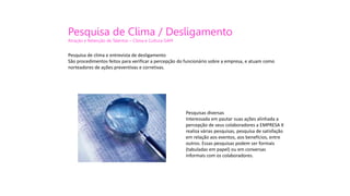 Pesquisa de Clima / Desligamento
Atração e Retenção de Talentos – Clima e Cultura GAM
Pesquisa de clima e entrevista de desligamento
São procedimentos feitos para verificar a percepção do funcionário sobre a empresa, e atuam como
norteadores de ações preventivas e corretivas.
Pesquisas diversas
Interessada em pautar suas ações alinhada a
percepção de seus colaboradores a EMPRESA X
realiza várias pesquisas, pesquisa de satisfação
em relação aos eventos, aos benefícios, entre
outros. Essas pesquisas podem ser formais
(tabuladas em papel) ou em conversas
informais com os colaboradores.
 