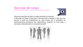 Possuímos descrição de todos os cargos existentes na empresa.
A Descrição de Cargos é base para o Recrutamento e Seleção, é nela que esta
descrito o perfil de competências de cada função, ela é norteadora do
desenvolvimento profissional dos colaboradores. Surgindo um novo cargo, a
descrição é elaborada junto à construção do perfil.
Descrição de Cargos
Atração e Retenção de Talentos – Crescimento e Desenvolvimento Profissional
 