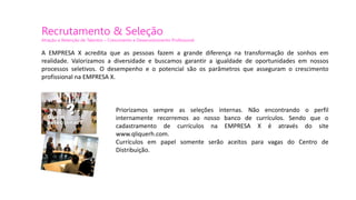 Recrutamento & Seleção
Atração e Retenção de Talentos – Crescimento e Desenvolvimento Profissional
Priorizamos sempre as seleções internas. Não encontrando o perfil
internamente recorremos ao nosso banco de currículos. Sendo que o
cadastramento de currículos na EMPRESA X é através do site
www.qliquerh.com.
Currículos em papel somente serão aceitos para vagas do Centro de
Distribuição.
A EMPRESA X acredita que as pessoas fazem a grande diferença na transformação de sonhos em
realidade. Valorizamos a diversidade e buscamos garantir a igualdade de oportunidades em nossos
processos seletivos. O desempenho e o potencial são os parâmetros que asseguram o crescimento
profissional na EMPRESA X.
 