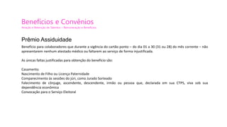 Benefícios e Convênios
Atração e Retenção de Talentos – Remuneração e Benefícios
Benefício para colaboradores que durante a vigência do cartão ponto – do dia 01 a 30 (31 ou 28) do mês corrente – não
apresentarem nenhum atestado médico ou faltarem ao serviço de forma injustificada.
As únicas faltas justificadas para obtenção do benefício são:
Casamento
Nascimento de Filho ou Licença Paternidade
Comparecimento às sessões do júri, como Jurado Sorteado
Falecimento de cônjuge, ascendente, descendente, irmão ou pessoa que, declarada em sua CTPS, viva sob sua
dependência econômica
Convocação para o Serviço Eleitoral
Prêmio Assiduidade
 
