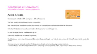 Benefícios e Convênios
Atração e Retenção de Talentos – Remuneração e Benefícios
Auxílio-Refeição
O custo do vale-refeição é 80% da empresa e 20% do funcionário
Visa-Vale: existem vários estabelecimentos credenciados.
Obs: este cartão não poderá ser utilizado para compras em supermercado ou para abastecimento de carro/moto.
O Auxílio refeição é opcional e o funcionário tem direito a receber um crédito por mês.
Em caso de perda: informar imediatamente ao RH.
O desconto será efetuado em folha de pagamento.
O crédito do visa-vale é disponibilizado dia 25 de cada mês, para utilização a partir desta data, em caso de férias o funcionário não receberá o
crédito.
*Lembramos que os valores do Auxílio-refeição pode ser alterado conforme cláusula prevista em contrato.
* Este benefício só será oferecido para funcionários com a carga horária superior ás 180hs, e que recebem até 5 salários mínimos.
 