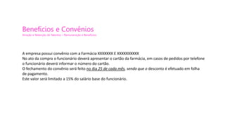 Benefícios e Convênios
Atração e Retenção de Talentos – Remuneração e Benefícios
A empresa possui convênio com a Farmácia XXXXXXX E XXXXXXXXXX
No ato da compra o funcionário deverá apresentar o cartão da farmácia, em casos de pedidos por telefone
o funcionário deverá informar o número do cartão.
O fechamento do convênio será feito no dia 25 de cada mês, sendo que o desconto é efetuado em folha
de pagamento.
Este valor será limitado a 15% do salário base do funcionário.
 