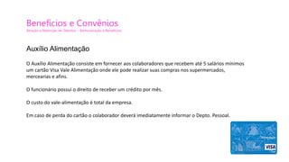 Benefícios e Convênios
Atração e Retenção de Talentos – Remuneração e Benefícios
O Auxílio Alimentação consiste em fornecer aos colaboradores que recebem até 5 salários mínimos
um cartão Visa Vale Alimentação onde ele pode realizar suas compras nos supermercados,
mercearias e afins.
O funcionário possui o direito de receber um crédito por mês.
O custo do vale-alimentação é total da empresa.
Em caso de perda do cartão o colaborador deverá imediatamente informar o Depto. Pessoal.
Auxílio Alimentação
 