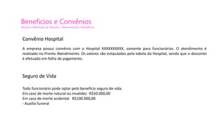 Benefícios e Convênios
Atração e Retenção de Talentos – Remuneração e Benefícios
Convênio Hospital
A empresa possui convênio com o Hospital XXXXXXXXXX, somente para funcionários. O atendimento é
realizado no Pronto Atendimento. Os valores são estipulados pela tabela do Hospital, sendo que o desconto
é efetuado em folha de pagamento.
Seguro de Vida
Todo funcionário pode optar pelo benefício seguro de vida.
Em caso de morte natural ou invalidez R$50.000,00
Em caso de morte acidental R$100.000,00
- Auxílio funeral
 
