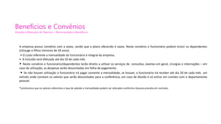 Benefícios e Convênios
Atração e Retenção de Talentos – Remuneração e Benefícios
A empresa possui convênio com a xxxxx, sendo que o plano oferecido é xxxxx. Neste convênio o funcionário poderá incluir os dependentes
(cônjuge e filhos menores de 18 anos).
• O custo referente a mensalidade do funcionário é integral da empresa.
• A inclusão será efetuada até dia 10 de cada mês.
• Neste convênio o funcionário/dependentes terão direito a utilizar os serviços de consultas, exames em geral, cirurgias e internações – em
caso de utilização, as despesas serão descontadas em folha de pagamento.
• Se não houver utilização o funcionário irá pagar somente a mensalidade, se houver, o funcionário irá receber até dia 20 de cada mês um
extrato onde constam os valores que serão descontados para a conferência, em caso de dúvida é só entrar em contato com o departamento
pessoal.
*Lembramos que os valores referentes a taxa de adesão e mensalidade podem ser alterados conforme cláusula prevista em contrato.
 