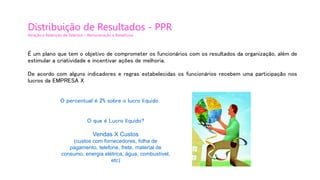 Distribuição de Resultados - PPR
Atração e Retenção de Talentos – Remuneração e Benefícios
É um plano que tem o objetivo de comprometer os funcionários com os resultados da organização, além de
estimular a criatividade e incentivar ações de melhoria.
De acordo com alguns indicadores e regras estabelecidas os funcionários recebem uma participação nos
lucros da EMPRESA X
O percentual é 2% sobre o lucro líquido.
O que é Lucro líquido?
Vendas X Custos
(custos com fornecedores, folha de
pagamento, telefone, frete, material de
consumo, energia elétrica, água, combustível,
etc)
 