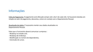 Informações
Folha de Pagamento: O pagamento será efetuado sempre até o dia 5 de cada mês. Se houverem dúvidas em
relação ao valor do pagamento, descontos, entrar em contato com o Departamento Pessoal.
Atualização de dados: É necessário manter seus dados atualizados no
Departamento Pessoal.
Fatos que o funcionário deverá comunicar a empresa :
- Mudança no estado civil;
- Mudança de endereço;
- Modificação no número de dependentes;
- Conclusão de cursos.
 