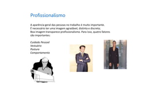 Profissionalismo
A aparência geral das pessoas no trabalho é muito importante.
É necessário ter uma imagem agradável, distinta e discreta;
Boa imagem transparece profissionalismo. Para isso, quatro fatores
são importantes:
Cuidado Pessoal
Vestuário
Postura
Comportamento
 