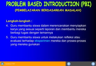 Sosialisasi KTSP
(PEMBELAJARAN BERDASARKAN MASALAH)
Langkah-langkah :
4. Guru membantu siswa dalam merencanakan menyiapkan
karya yang sesuai seperti laporan dan membantu mereka
berbagi tugas dengan temannya
5. Guru membantu siswa untuk melakukan refleksi atau
evaluasi terhadap eksperimen mereka dan proses-proses
yang mereka gunakan
 