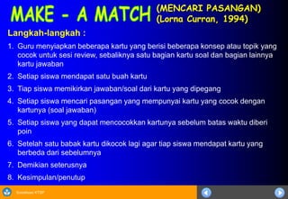 Sosialisasi KTSP
(MENCARI PASANGAN)
(Lorna Curran, 1994)
Langkah-langkah :
1. Guru menyiapkan beberapa kartu yang berisi beberapa konsep atau topik yang
cocok untuk sesi review, sebaliknya satu bagian kartu soal dan bagian lainnya
kartu jawaban
2. Setiap siswa mendapat satu buah kartu
3. Tiap siswa memikirkan jawaban/soal dari kartu yang dipegang
4. Setiap siswa mencari pasangan yang mempunyai kartu yang cocok dengan
kartunya (soal jawaban)
5. Setiap siswa yang dapat mencocokkan kartunya sebelum batas waktu diberi
poin
6. Setelah satu babak kartu dikocok lagi agar tiap siswa mendapat kartu yang
berbeda dari sebelumnya
7. Demikian seterusnya
8. Kesimpulan/penutup
 