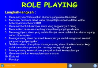 Sosialisasi KTSP
Langkah-langkah :
1. Guru menyusun/menyiapkan skenario yang akan ditampilkan
2. Menunjuk beberapa siswa untuk mempelajari skenario dalam waktu
beberapa hari sebelum KBM
3. Guru membentuk kelompok siswa yang anggotanya 5 orang
4. Memberikan penjelasan tentang kompetensi yang ingin dicapai
5. Memanggil para siswa yang sudah ditunjuk untuk melakonkan skenario yang
sudah dipersiapkan
6. Masing-masing siswa berada di kelompoknya sambil mengamati skenario
yang sedang diperagakan
7. Setelah selesai ditampilkan, masing-masing siswa diberikan lembar kerja
untuk membahas penampilan masing-masing kelompok.
8. Masing-masing kelompok menyampaikan hasil kesimpulannya
9. Guru memberikan kesimpulan secara umum
10. Evaluasi
11. Penutup
 