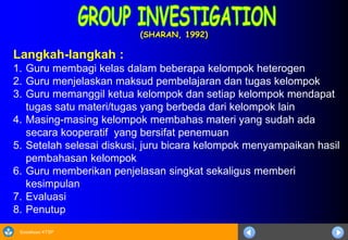 Sosialisasi KTSP
(SHARAN, 1992)
Langkah-langkah :
1. Guru membagi kelas dalam beberapa kelompok heterogen
2. Guru menjelaskan maksud pembelajaran dan tugas kelompok
3. Guru memanggil ketua kelompok dan setiap kelompok mendapat
tugas satu materi/tugas yang berbeda dari kelompok lain
4. Masing-masing kelompok membahas materi yang sudah ada
secara kooperatif yang bersifat penemuan
5. Setelah selesai diskusi, juru bicara kelompok menyampaikan hasil
pembahasan kelompok
6. Guru memberikan penjelasan singkat sekaligus memberi
kesimpulan
7. Evaluasi
8. Penutup
 