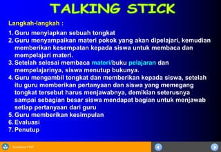 Sosialisasi KTSP
Langkah-langkah :
1. Guru menyiapkan sebuah tongkat
2. Guru menyampaikan materi pokok yang akan dipelajari, kemudian
memberikan kesempatan kepada siswa untuk membaca dan
mempelajari materi.
3. Setelah selesai membaca materi/buku pelajaran dan
mempelajarinya, siswa menutup bukunya.
4. Guru mengambil tongkat dan memberikan kepada siswa, setelah
itu guru memberikan pertanyaan dan siswa yang memegang
tongkat tersebut harus menjawabnya, demikian seterusnya
sampai sebagian besar siswa mendapat bagian untuk menjawab
setiap pertanyaan dari guru
5. Guru memberikan kesimpulan
6. Evaluasi
7. Penutup
 
