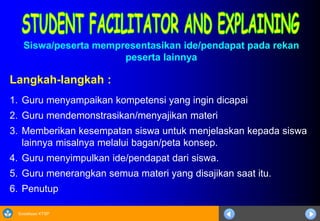 Sosialisasi KTSP
Langkah-langkah :
1. Guru menyampaikan kompetensi yang ingin dicapai
2. Guru mendemonstrasikan/menyajikan materi
3. Memberikan kesempatan siswa untuk menjelaskan kepada siswa
lainnya misalnya melalui bagan/peta konsep.
4. Guru menyimpulkan ide/pendapat dari siswa.
5. Guru menerangkan semua materi yang disajikan saat itu.
6. Penutup
Siswa/peserta mempresentasikan ide/pendapat pada rekan
peserta lainnya
 