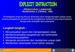 Sosialisasi KTSP
(PENGAJARAN LANGSUNG)
(ROSENSHINA & STEVENS, 1986)
Langkah-langkah :
1. Menyampaikan tujuan dan mempersiapkan siswa
2. Mendemonstrasikan pengetahuan dan ketrampilan
3. Membimbing pelatihan
4. Mengecek pemahaman dan memberikan umpan balik
5. Memberikan kesempatan untuk latihan lanjutan
Pembelajaran langsung khusus dirancang untuk mengembangkan belajar siswa
tentang pengetahuan prosedural dan pengetahuan deklaratif yang dapat diajarkan
dengan pola selangkah demi selangkah
 