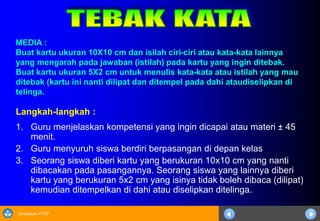 Sosialisasi KTSP
MEDIA :
Buat kartu ukuran 10X10 cm dan isilah ciri-ciri atau kata-kata lainnya
yang mengarah pada jawaban (istilah) pada kartu yang ingin ditebak.
Buat kartu ukuran 5X2 cm untuk menulis kata-kata atau istilah yang mau
ditebak (kartu ini nanti dilipat dan ditempel pada dahi ataudiselipkan di
telinga.
Langkah-langkah :
1. Guru menjelaskan kompetensi yang ingin dicapai atau materi ± 45
menit.
2. Guru menyuruh siswa berdiri berpasangan di depan kelas
3. Seorang siswa diberi kartu yang berukuran 10x10 cm yang nanti
dibacakan pada pasangannya. Seorang siswa yang lainnya diberi
kartu yang berukuran 5x2 cm yang isinya tidak boleh dibaca (dilipat)
kemudian ditempelkan di dahi atau diselipkan ditelinga.
 