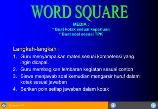 Sosialisasi KTSP
MEDIA :
* Buat kotak sesuai keperluan
* Buat soal sesuai TPK
Langkah-langkah :
1. Guru menyampaikan materi sesuai kompetensi yang
ingin dicapai.
2. Guru membagikan lembaran kegiatan sesuai contoh
3. Siswa menjawab soal kemudian mengarsir huruf dalam
kotak sesuai jawaban
4. Berikan poin setiap jawaban dalam kotak
 