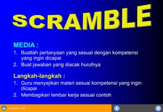 Sosialisasi KTSP
MEDIA :
1. Buatlah pertanyaan yang sesuai dengan kompetensi
yang ingin dicapai
2. Buat jawaban yang diacak hurufnya
Langkah-langkah :
1. Guru menyajikan materi sesuai kompetensi yang ingin
dicapai
2. Membagikan lembar kerja sesuai contoh
 