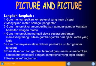 Sosialisasi KTSP
Langkah-langkah :
1.Guru menyampaikan kompetensi yang ingin dicapai
2.Menyajikan materi sebagai pengantar
3.Guru menunjukkan/memperlihatkan gambar-gambar kegiatan
berkaitan dengan materi
4.Guru menunjuk/memanggil siswa secara bergantian
memasang/mengurutkan gambar-gambar menjadi urutan yang
logis
5.Guru menanyakan alasan/dasar pemikiran urutan gambar
tersebut
6.Dari alasan/urutan gambar tersebut guru memulai menamkan
konsep/materi sesuai dengan kompetensi yang ingin dicapai
7.Kesimpulan/rangkuman
 