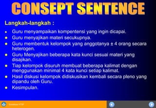 Sosialisasi KTSP
Langkah-langkah :
● Guru menyampaikan kompentensi yang ingin dicapai.
 Guru menyajikan materi secukupnya.
 Guru membentuk kelompok yang anggotanya ± 4 orang secara
heterogen.
 Guru Menyajikan beberapa kata kunci sesuai materi yang
disajikan.
 Tiap kelompok disuruh membuat beberapa kalimat dengan
menggunakan minimal 4 kata kunci setiap kalimat.
 Hasil diskusi kelompok didiskusikan kembali secara pleno yang
dipandu oleh Guru.
 Kesimpulan.
 