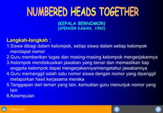 Sosialisasi KTSP
(KEPALA BERNOMOR)
(SPENCER KAGAN, 1992)
Langkah-langkah :
1.Siswa dibagi dalam kelompok, setiap siswa dalam setiap kelompok
mendapat nomor
2.Guru memberikan tugas dan masing-masing kelompok mengerjakannya
3.Kelompok mendiskusikan jawaban yang benar dan memastikan tiap
anggota kelompok dapat mengerjakannya/mengetahui jawabannya
4.Guru memanggil salah satu nomor siswa dengan nomor yang dipanggil
melaporkan hasil kerjasama mereka
5.Tanggapan dari teman yang lain, kemudian guru menunjuk nomor yang
lain
6.Kesimpulan
 