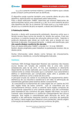 IDmáx é a corrente nominal máxima ( corrente máxima que o diodo
pode conduzir continuamente sem se danificar).
O dispositivo pode suportar também uma corrente direta de pico não
repetitiva, especificada nos datasheets pelos fabricantes.
Para o diodo retificador 1N4007, fabricado por diversos fabricantes de
semicondutores temos uma corrente IDmáx de 1A e uma corrente de pico
não repetitiva de 30A. Se a corrente I for maior que IDmáx ou maior que a
de pico ou a corrente de pico se repetir, o diodo será danificado
2-Polarização indireta
Quando o diodo está reversamente polarizado, devemos evitar que a
tensão reversa fique acima da tensão Vz, tensão de ruptura. Caso isso
aconteça, a corrente reversa de saturação eleva-se muito , fazendo a
potência dissipada pelo diodo ser muito alta, pois a tensão em seus
terminais é elevada. Consequentemente , o diodo será danificado, pois
não suporta dissipar a potência tão elevada.
Para um diodo retificador 1N4007, a tensão Vz = Vr é de 1000VDC.
Existem diodos projetados para trabalhar na polarização reversa, são os
diodos zener.
Outras informações sobre diodos como tempos de chaveamento,
capacitância, resistência, consultar bibliografia indicada.
Varistores
Varistores VDR (Voltage Dependent Resistor) são resistores não lineares
(curva tensão em função da corrente não é uma reta como
estabelecida pela lei de ohm, V= R.I). Sua resistência é altamente
dependente da tensão aplicada, por causa da resistência de contato
variável entre os cristais misturados que o compõem. Sua característica
elétrica é determinada por complicadas redes série e paralelo de
materiais cerâmicos como o óxido de zinco ZnO.
A principal função do varistor é na proteção de equipamentos eletroeletrônicos de uso industrial e residencial e em reles na eliminação de
sobretensões geradas pelas bobinas destes componentes.
As características fundamentais de cada região de um varistor de ZnO
são: região linear de baixa corrente , que se caracteriza por seu
comportamento ôhmico, sendo a corrente nesta região composta de
uma corrente capacitiva e uma corrente resistiva, que são controladas
pela impedância dos contornos do grão. Região não linear, na qual a
corrente varia amplamente e o potencial correspondente tem pouca
variação. Esta região é caracterizada pela difunção do zinco, do
oxigênio e dos elementos dopantes durante o processo de operação
do varistor ( nesta região que utilizamos como proteção), dando origem
à formação da barreira de potencial nos contornos de grão.
Documento criado por: Engenharia de Produtos
Finder Componentes Ltda.

10

 
