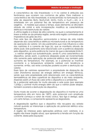 A característica de não linearidade I x V no varistor é atribuída aos
fenômenos que ocorrem nos contornos de grãos. Para melhorar a
característica de não linearidade, é acrescentada na formulação uma
série de dopantes Bi2O3, Sb2O3,Co0, MnO2, CoO3, e CR2O 3, etc. e é
sintetizada em um patamar fixo de temperatura em presença de
oxigênio. A medida que passa o tempo, esses elementos se difundem
através do cristal e esta incorporação modifica as características
elétricas e microestruturais do varistor.
A ultima região é a linear de alta corrente, na qual o comportamento é
linear e similar ao da primeira região, sendo esta região controlada pela
impedância do grão de ZnO.
Para este tipo de dispositivo semicondutor o tempo de vida média
depende das características elétricas microestruturais e da temperatura
de operação do varistor. Um dos parâmetros que mais influencia a vida
dos varistores é a corrente de fuga (IR), que se manifesta através de
efeito joule. Este parâmetro esta relacionado com a potência dissipada
pelo dispositivo, se esta potência for menor do que a densidade limite PL
, o varistor atingirá sua autodestruição, sendo PL uma característica do
dispositivo, sendo assim, a potencia dissipada pode ser incrementada
não somente pela aplicação de potencial elétrico mas também pelo
aumento da temperatura. Por exemplo, se o potencial se mantiver
constante e a temperatura ambiente variável com tendência a
aumentar, então, sob estas condições poderia ocorrer a destruição do
varistor.
Esses tipos de varistores apresentam a propriedade de dissipação de
calor (transforma excesso de energia elétrica em energia térmica),
sendo que esta propriedade está relacionada com as características
termoelétricas da área superficial do dispositivo e do meio ambiente,
(fazendo existir um fluxo de calor entre o dispositivo e o ambiente).
Se o potencial aplicado for muito elevado e este pulso (por exemplo
1,2/50µs ) contiver muita energia além do que o varistor pode dissipar,
também ocorrerá a destruição do dispositivo.
Outro modo de ocorrer a degradação do dispositivo é manter-se uma
temperatura alta em torno de 150°C, este potencial com amplitude
constante começa a variar de modo cíclico, tipo liga e desliga, após
um certo tempo, o componente apresenta-se degradado.
A degradação significa que o dispositivo não recupera seu estado
natural quando se interrompe a aplicação do potencial elétrico e/ou
temperatura.
A região de interesse para aplicações práticas com varistores, é a
região não linear (região ativa), que apresenta a tensão em função da
corrente, dada pela equação:

Documento criado por: Engenharia de Produtos
Finder Componentes Ltda.

11

 