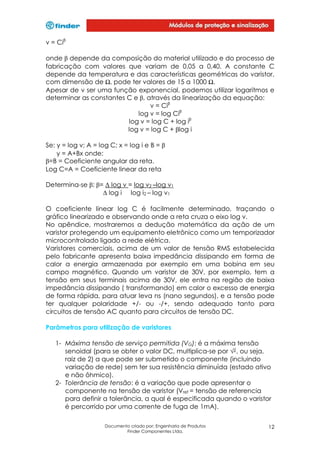 v = Ciβ
onde β depende da composição do material utilizado e do processo de
fabricação com valores que variam de 0,05 a 0,40. A constante C
depende da temperatura e das características geométricas do varistor,
com dimensão de , pode ter valores de 15 a 1000 .
Apesar de v ser uma função exponencial, podemos utilizar logaritmos e
determinar as constantes C e β, através da linearização da equação:
v = Ciβ
log v = log Ciβ
log v = log C + log iβ
log v = log C + βlog i
Se: y = log v; A = log C; x = log i e B = β
y = A+Bx onde:
β=B = Coeficiente angular da reta.
Log C=A = Coeficiente linear da reta
Determina-se β: β= ∆ log v = log v2 –log v1
∆ log i log i2 – log v1
O coeficiente linear log C é facilmente determinado, traçando o
gráfico linearizado e observando onde a reta cruza o eixo log v.
No apêndice, mostraremos a dedução matemática da ação de um
varistor protegendo um equipamento eletrônico como um temporizador
microcontrolado ligado a rede elétrica.
Varistores comerciais, acima de um valor de tensão RMS estabelecida
pelo fabricante apresenta baixa impedância dissipando em forma de
calor a energia armazenada por exemplo em uma bobina em seu
campo magnético. Quando um varistor de 30V, por exemplo, tem a
tensão em seus terminais acima de 30V, ele entra na região de baixa
impedância dissipando ( transformando) em calor o excesso de energia
de forma rápida, para atuar leva ns (nano segundos), e a tensão pode
ter qualquer polaridade +/- ou -/+, sendo adequado tanto para
circuitos de tensão AC quanto para circuitos de tensão DC.
Parâmetros para utilização de varistores
1- Máxima tensão de serviço permitida (VG): é a máxima tensão
senoidal (para se obter o valor DC, multiplica-se por , ou seja,
raiz de 2) a que pode ser submetido o componente (incluindo
variação de rede) sem ter sua resistência diminuída (estado ativo
e não ôhmico).
2- Tolerância de tensão: é a variação que pode apresentar o
componente na tensão de varistor (Vref = tensão de referencia
para definir a tolerância, a qual é especificada quando o varistor
é percorrido por uma corrente de fuga de 1mA).
Documento criado por: Engenharia de Produtos
Finder Componentes Ltda.

12

 