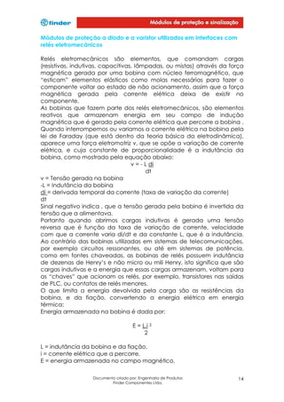 Módulos de proteção a diodo e a varistor utilizados em interfaces com
relés eletromecânicos
Relés eletromecânicos são elementos, que comandam cargas
(resistivas, indutivas, capacitivas, lâmpadas, ou mistas) através da força
magnética gerada por uma bobina com núcleo ferromagnético, que
“esticam” elementos elásticos como molas necessárias para fazer o
componente voltar ao estado de não acionamento, assim que a força
magnética gerada pela corrente elétrica deixa de existir no
componente.
As bobinas que fazem parte dos relés eletromecânicos, são elementos
reativos que armazenam energia em seu campo de indução
magnética que é gerado pela corrente elétrica que percorre a bobina .
Quando interrompemos ou variamos a corrente elétrica na bobina pela
lei de Faraday (que está dentro da teoria básica da eletrodinâmica),
aparece uma força eletromotriz v, que se opõe a variação de corrente
elétrica, e cuja constante de proporcionalidade é a indutância da
bobina, como mostrado pela equação abaixo:
v = - L di
dt
v = Tensão gerada na bobina
-L = Indutância da bobina
di = derivada temporal da corrente (taxa de variação da corrente)
dt
Sinal negativo indica , que a tensão gerada pela bobina é invertida da
tensão que a alimentava.
Portanto quando abrimos cargas indutivas é gerada uma tensão
reversa que é função da taxa de variação de corrente, velocidade
com que a corrente varia di/dt e da constante L, que é a indutância.
Ao contrário das bobinas utilizadas em sistemas de telecomunicações,
por exemplo circuitos ressonantes, ou até em sistemas de potência,
como em fontes chaveadas, as bobinas de relés possuem indutância
de dezenas de Henry’s e não micro ou mili Henry, isto significa que são
cargas indutivas e a energia que essas cargas armazenam, voltam para
as “chaves” que acionam os relés, por exemplo, transistores nas saídas
de PLC, ou contatos de relés menores.
O que limita a energia devolvida pela carga são as resistências da
bobina, e da fiação, convertendo a energia elétrica em energia
térmica:
Energia armazenada na bobina é dada por:
E = L.i 2
2
L = indutância da bobina e da fiação.
i = corrente elétrica que a percorre.
E = energia armazenada no campo magnético.
Documento criado por: Engenharia de Produtos
Finder Componentes Ltda.

14

 