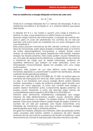 Para as resistências a energia dissipada na forma de calor será:
t

Q = R. ∫ i2dt.
0

Onde Q é a energia dissipada de 0 a t (tempo de descarga), R são as
resistências da bobina e da fiação e i é a corrente elétrica que passa
pela fiação.
A relação em R e L nos mostra o quanto uma carga é indutiva ou
resistiva, ou seja, o que predomina é o efeito indutivo ou resistivo.
Quando cargas indutivas são interrompidas, a variação de corrente de i
para 0, gera um pulso de sobretensão nos contatos de um relé por
exemplo, este pulso pode ser modelado por um pulso retangular com
uma amplitude A.
Estes pulsos possuem harmônicas de 0Hz, (tensão contínua), a GHz (na
faixa de microondas), parte dessa energia é irradiada pelo ar na forma
de ondas eletromagnéticas funcionando a própria fiação como
antena, as harmônicas mais baixas (freqüências mais baixas), induzem
energia nas fiações próximas. Estes ruídos podem causar interferências
em uma série de equipamentos eletrônicos, e dependendo da corrente
e indutância da carga que se deseja interromper, podemos ter
aparelhos eletrônicos que estejam ao redor destruídos, como um
temporizador microcontrolado, ligado em paralelo com uma carga
muito indutiva.
Pequenos relés podem ter sua vida elétrica muito diminuída e
transistores (bipolares ou powermosfet’s) podem ser danificados, devido
a grande tensão gerada por bobinas.
Um pequeno relé tipo 40.52.7.012.0000 de 12 VDC na bobina gera no
momento de interrupção em torno de -354V, porém em nano segundos
ou seja, é um transiente com pouca energia (Burst), porém bobinas
maiores, associadas a cabos de potência podem gerar tensões com
tempos em micro segundos, os surtos que contém mais energia e
podem destruir facilmente outros componentes ligados próximos. Os
ensaios contra transientes e surtos são descritos pelas normas de
compatibilidade eletromagnética IEC61000-4-4 e IEC61000-4-5.
Portanto para eliminarmos interferências indesejadas que cargas
indutivas de relés eletromecânicos podem causar, devemos utilizar
módulos que eliminam na origem “na própria bobina” a interferência
gerada. Caso esses módulos fossem usados longe da origem (varistor no
contato de um relé por exemplo) uma fiação transmitindo uma
infinidade de harmônicas, seria uma boa antena irradiando energia
eletromagnética por todo o ambiente próximo.
Em geral nos módulos utilizados nas interfaces, além da proteção contra
ruídos causados pela bobina, existem a presença de led’s (diodos
emissores de luz) que indicam a presença de tensão na interface, o real
atracamento do contato é indicado pelo indicador mecânico do relé.
Documento criado por: Engenharia de Produtos
Finder Componentes Ltda.

15

 