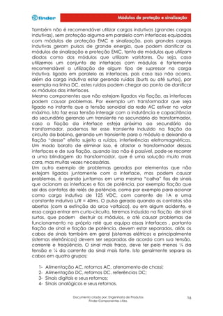 Também não é recomendável utilizar cargas indutivas (grandes cargas
indutivas), sem proteção alguma em paralelo com interfaces equipadas
com módulos de proteção EMC e sinalização, pois grandes cargas
indutivas geram pulsos de grande energia, que podem danificar os
módulos de sinalização e proteção EMC, tanto de módulos que utilizam
diodos como dos módulos que utilizam varistores. Ou seja, caso
utilizemos um conjunto de interfaces com módulos é fortemente
recomendável a utilização de algum tipo de supressor na carga
indutiva, ligado em paralelo as interfaces, pois caso isso não ocorra,
além da carga indutiva estar gerando ruídos (burts ou até surtos), por
exemplo na linha DC, estes ruídos podem chegar ao ponto de danificar
os módulos das interfaces.
Mesmo componentes que não estejam ligados via fiação, as interfaces
podem causar problemas. Por exemplo um transformador que seja
ligado no instante que a tensão senoidal da rede AC estiver no valor
máximo, isto faz essa tensão interagir com a indutância e capacitância
do secundário gerando um transiente no secundário do transformador,
caso a fiação da interface esteja próxima ao secundário do
transformador, podemos ter esse transiente induzido na fiação do
circuito da bobina, gerando um transiente para o módulo e deixando a
fiação “desse” efeito sujeito a ruídos, interferências eletromagnéticas.
Um modo barato de eliminar isso, é afastar o transformador dessas
interfaces e de sua fiação, quando isso não é possível, pode-se recorrer
a uma blindagem do transformador, que é uma solução muito mais
cara, mas muitas vezes necessárias.
Um outro exemplo de problemas gerados por elementos que não
estejam ligados juntamente com a interface, mas podem causar
problemas, é quando juntamos em uma mesma “calha” fios de sinais
que acionam as interfaces e fios de potência, por exemplo fiação que
sai dos contatos de relés de potência, como por exemplo para acionar
como carga indutiva de 125 VDC, com corrente de 1A e uma
constante indutiva L/R = 40ms. O pulso gerado quando os contatos são
abertos (com a extinção do arco voltaico), ou em algum acidente, e
essa carga entrar em curto-circuito, teremos induzido na fiação de sinal
surtos, que podem destruir os módulos, e até causar problemas de
funcionamento no próprio relé que equipa essas interfaces , portanto
fiação de sinal e fiação de potência, devem estar separados, aliás os
cabos de sinais também em geral (sistemas elétricos e principalmente
sistemas eletrônicos) devem ser separados de acordo com sua tensão,
corrente e freqüência. O sinal mais fraco, deve ter pelo menos ¼ da
tensão e ¼ da corrente do sinal mais forte. Isto geralmente separa os
cabos em quatro grupos:
1234-

Alimentação AC, retornos AC, aterramento de chassi;
Alimentação DC, retornos DC, referências DC;
Sinais digitais e seus retornos;
Sinais analógicos e seus retornos.
Documento criado por: Engenharia de Produtos
Finder Componentes Ltda.

16

 