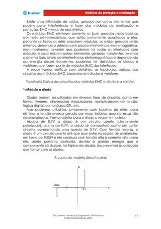 Existe uma infinidade de ruídos, gerados por outros elementos que
podem gerar interferência e fazer dos módulos de sinalização e
proteção, EMC vítimas de seus efeitos.
Os módulos EMC eliminam somente os burts gerados pelas bobinas
dos relés eletromecânicos que estão juntamente acoplados a eles,
portanto se todos os relés possuírem módulos, os ruídos gerados serão
mínimos, deixando o sistema com pouca interferência eletromagnética,
mas mostramos também que podemos ter todas as interfaces com
módulos e caso existam outros elementos gerando transientes, teremos
o sistema todo cheio de interferências eletromagnéticas e dependendo
da energia desses transientes, podemos ter destruídos os diodos e
varistores que fazem parte de módulos EMC das interfaces.
A seguir vamos verificar com detalhes, as topologias básicas dos
circuitos dos módulos EMC, baseados em diodos e varistores.
Topologia Básica dos circuitos dos módulos EMC a diodo e a varistor.
1-Módulo a diodo
Diodos podem ser utilizados em diversos tipos de circuitos, como em
fontes (lineares, chaveadas) moduladores, multiplicadores de tensão,
lógica digital, como lógica DTL, etc.
Mas podemos utilizá-los, juntamente com bobinas de relés, para
eliminar a tensão reversa gerada por essas bobinas quando essas são
desenergizadas. Vamos adotar para o diodo o seguinte modelo:
Abaixo de 0,7V o diodo é um circuito aberto (diretamente
polarizado), acima de 0,7V, o diodo se comportará como um curtocircuito, apresentando uma queda de 0,7V. Com tensão reversa, o
diodo é um circuito aberto até que esse entre na região de avalanche,
em torno de 1000V e ele conduza com tensão alta e corrente alta sobre
ele, sendo portanto destruído, devido a grande energia que o
componente irá dissipar, no tópico de diodos, descrevemos os cuidados
que tomar com os diodos.
A curva do modelo descrito será:

Documento criado por: Engenharia de Produtos
Finder Componentes Ltda.

17

 