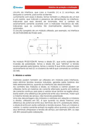 circuito da interface, que caso a inversão (+) e (-) aconteça, ele
bloqueia a corrente, para evitar acidentes.
Juntamente com esses 2 diodos, temos também a utilização de um led
e um resistor, que indicará a presença de alimentação na interface,
indicando que essa deverá ser acionada. Mas a certeza do
acionamento somente ocorrerá com o indicador mecânico do relé,
indicando que os contatos NA (normalmente abertos), foram
acionados.
O circuito completo de um módulo utilizado, por exemplo, na interface
4C.02.9.024.0050 da Finder será:

No módulo 99.02.9.024.99, temos o diodo D1, que evita acidentes de
inversão de polaridade, temos o diodo D2, que “elimina” a tensão
reversa gerada pela bobina, temos o resistor R que limita corrente para
acionamento do led LD, e a bobina do relé B que comanda os contatos
do relé.
2- Módulo a varistor
Varistores podem também ser utilizados em módulos para interfaces,
para eliminar tensões reversas induzidas, geradas pelas bobinas dos
relés eletromecânicos, quando as interfaces são desacionadas.
Ao contrário dos módulos a diodo, os módulos a varistor podem ser
utilizados tanto em bobinas de corrente alternada quanto em bobinas
de corrente contínua, pois para o varistor atuar (entrar na região ativa),
basta existir uma diferença de potencial entre seus terminais, maior que
a máxima tensão de serviço, não havendo polaridade.
Uma das desvantagens dos módulos a varistores em relação a módulos
a diodos, utilizados em DC, é que quando no diodo tivermos uma
diferença de potencial entre seus terminais de 0,7V, polarização direta,
o diodo já entra em ação ceifando a tensão reversa. Para um módulo a
varistor, o varistor somente entrará na região ativa quando a tensão em
seus terminais ultrapassar a tensão de serviço, por exemplo 30V, ou seja
até 30V passará pela cabeação.

Documento criado por: Engenharia de Produtos
Finder Componentes Ltda.

19

 