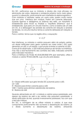 Em DC, verificamos que os módulos a diodos são mais eficazes na
eliminação de ruídos, deixando o ambiente próximo tanto meio aéreo,
quanto a cabeação, praticamente sem interferência eletromagnética.
Com módulos a varistores, existe um certo ruído, porém muito menor
que em uma interface sem módulo. Porém em corrente alternada,
quando ligamos e desligamos as bobinas dos relés, um transitório é
estabelecido para iniciar ou finalizar o “equilíbrio dinâmico” que é
estabelecido, que para um circuito indutivo, como a bobina de um relé
em AC, é a defasagem da senóide da corrente em relação a senóide
da tensão, no circuito indutivo temos a corrente defasada em relação a
tensão.
Para o varistor, temos que na região ativa, a equação:
V = C.Iβ
Nas interfaces, os módulos a varistor possuem além do próprio varistor,
um diodo retificador para gerar corrente em meia onda ( DC) para
alimentar um LED, e um resistor, cuja função é limitar a corrente no LED.
Como já foi observado, o LED indicará presença de tensão na interface,
mas não o real fechamento dos contatos dos relés, indicados somente
pelo indicador mecânico.
Para a interface da Finder 4C.02.8.230.0060 SPA (por exemplo), utiliza o
módulo a varistor 99.02.0.230.98, cujo circuito está abaixo:

D = Diodo retificador que gera tensão DC pulsando para o LED.
LD = LED
R = Resistor para limitar corrente para o LED
VDR = Varistor para eliminar sobretensão da bobina.
B = Bobina do relé
Quando alimentado em AC, o módulo a varistor possui polaridade, pois
apesar da bobina do relé e do varistor não possuírem polaridade, o
diodo retificador do led, quando inversamente polarizado, faz com que
o led não indique.
Em DC, a vantagem de se utilizar módulo a varistor, é que esse
componente praticamente não aumenta a desexitação da bobina, já
o diodo aumenta a desexitação da bobina, atrasando
Documento criado por: Engenharia de Produtos
Finder Componentes Ltda.

21

 