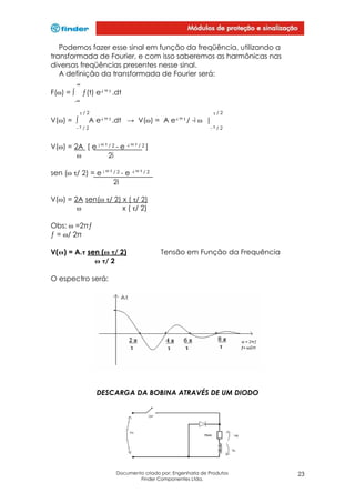 Podemos fazer esse sinal em função da freqüência, utilizando a
transformada de Fourier, e com isso saberemos as harmônicas nas
diversas freqüências presentes nesse sinal.
A definição da transformada de Fourier será:
∞

ƒ(t) e-i ω t .dt

F(ω) = ∫
-∞

τ/2

V(ω) = ∫

A

τ/2

e-i ω t .dt

→ V(ω) = A

-τ/2

e-i ω t /

-i ω |
-τ/2

V(ω) = 2A [ e i ω τ / 2 - e -i ω τ / 2 ]
ω
2i
sen (ω τ/ 2) = e i ω τ / 2 - e -i ω τ / 2
2i
V(ω) = 2A sen(ω τ/ 2) x ( τ/ 2)
ω
x ( τ/ 2)
Obs: ω =2πƒ
ƒ = ω/ 2π
V(ω) = A.τ sen (ω τ/ 2)
ω τ/ 2

Tensão em Função da Frequência

O espectro será:

DESCARGA DA BOBINA ATRAVÉS DE UM DIODO

Documento criado por: Engenharia de Produtos
Finder Componentes Ltda.

23

 